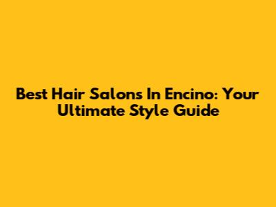 Best Hair Salons In Encino: Your Ultimate Style Guide