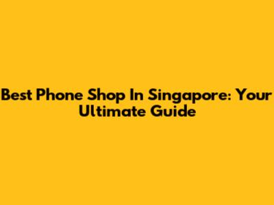 Best Phone Shop In Singapore: Your Ultimate Guide