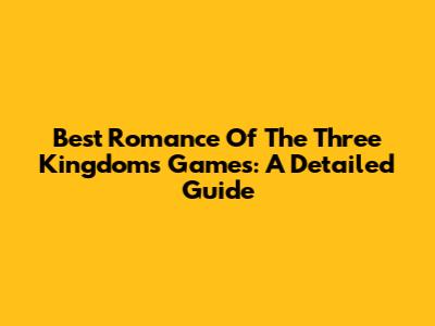Best Romance Of The Three Kingdoms Games: A Detailed Guide