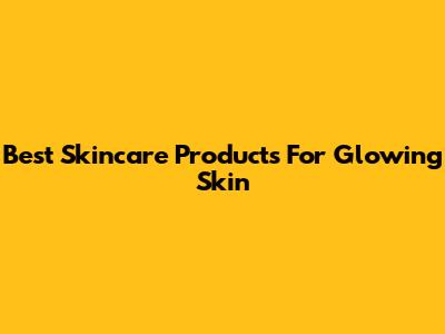 Best Skincare Products For Glowing Skin
