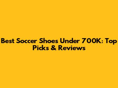Best Soccer Shoes Under 700K: Top Picks & Reviews