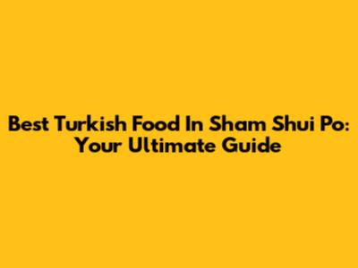 Best Turkish Food In Sham Shui Po: Your Ultimate Guide