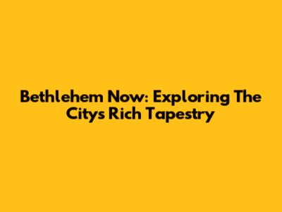 Bethlehem Now: Exploring The City's Rich Tapestry
