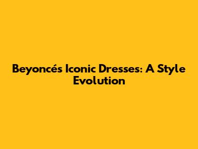 Beyoncé's Iconic Dresses: A Style Evolution