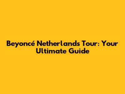 Beyoncé Netherlands Tour: Your Ultimate Guide