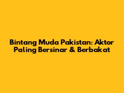 Bintang Muda Pakistan: Aktor Paling Bersinar & Berbakat