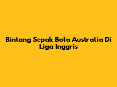 Bintang Sepak Bola Australia Di Liga Inggris