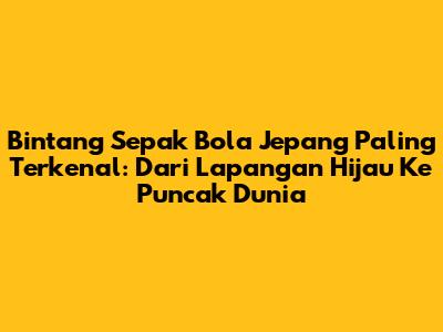 Bintang Sepak Bola Jepang Paling Terkenal: Dari Lapangan Hijau Ke Puncak Dunia