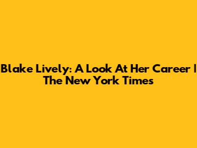 Blake Lively: A Look At Her Career | The New York Times