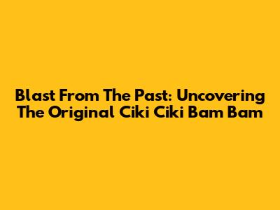 Blast From The Past: Uncovering The *Original* Ciki Ciki Bam Bam