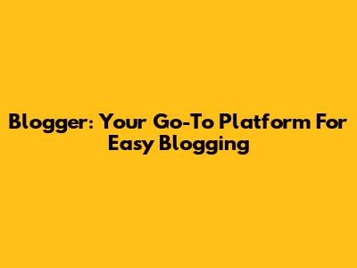 Blogger: Your Go-To Platform For Easy Blogging