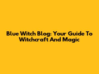 Blue Witch Blog: Your Guide To Witchcraft And Magic