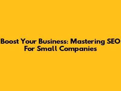Boost Your Business: Mastering SEO For Small Companies