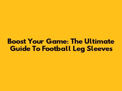 Boost Your Game: The Ultimate Guide To Football Leg Sleeves