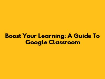 Boost Your Learning: A Guide To Google Classroom