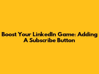 Boost Your LinkedIn Game: Adding A Subscribe Button