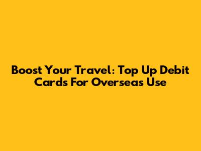 Boost Your Travel: Top Up Debit Cards For Overseas Use