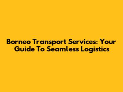 Borneo Transport Services: Your Guide To Seamless Logistics