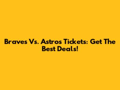 Braves Vs. Astros Tickets: Get The Best Deals!