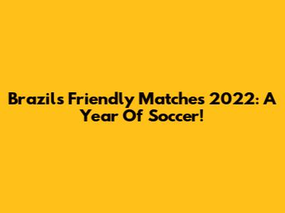 Brazil's Friendly Matches 2022: A Year Of Soccer!