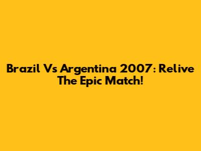 Brazil Vs Argentina 2007: Relive The Epic Match!