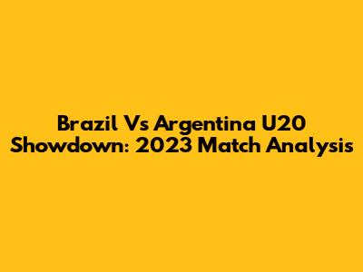 Brazil Vs Argentina U20 Showdown: 2023 Match Analysis