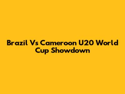 Brazil Vs Cameroon U20 World Cup Showdown