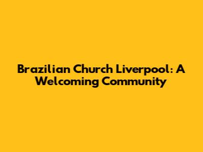 Brazilian Church Liverpool: A Welcoming Community