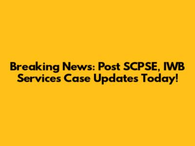 Breaking News: Post SCPSE, IWB Services Case Updates Today!