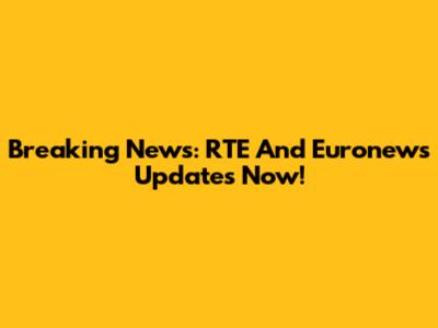 Breaking News: RTE And Euronews Updates Now!
