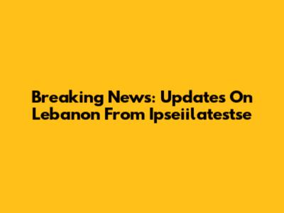 Breaking News: Updates On Lebanon From Ipseiilatestse