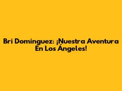 Bri Dominguez: ¡Nuestra Aventura En Los Ángeles!