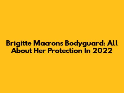Brigitte Macron's Bodyguard: All About Her Protection In 2022
