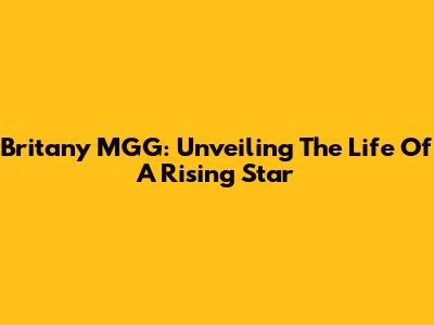 Britany MGG: Unveiling The Life Of A Rising Star