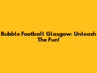 Bubble Football Glasgow: Unleash The Fun!