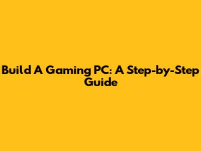 Build A Gaming PC: A Step-by-Step Guide