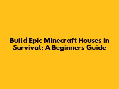 Build Epic Minecraft Houses In Survival: A Beginner's Guide