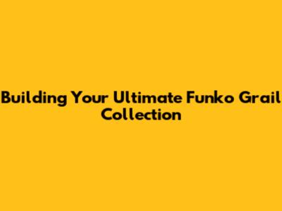 Building Your Ultimate Funko Grail Collection