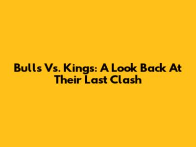 Bulls Vs. Kings: A Look Back At Their Last Clash