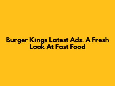 Burger King's Latest Ads: A Fresh Look At Fast Food
