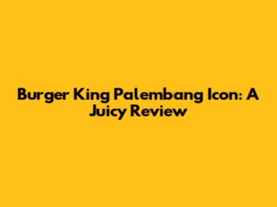 Burger King Palembang Icon: A Juicy Review