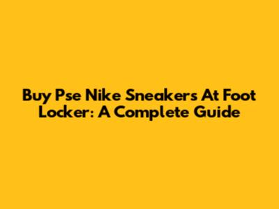 Buy Pse Nike Sneakers At Foot Locker: A Complete Guide