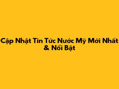 Cập Nhật Tin Tức Nước Mỹ Mới Nhất & Nổi Bật