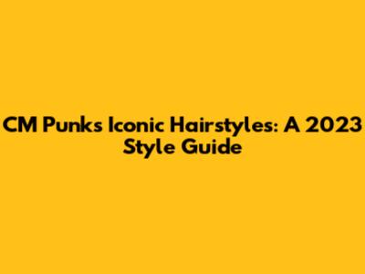 CM Punk's Iconic Hairstyles: A 2023 Style Guide