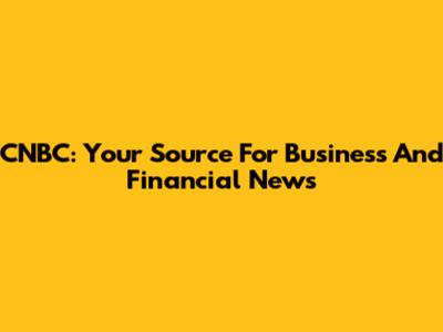 CNBC: Your Source For Business And Financial News