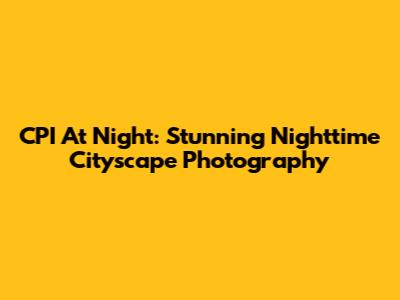 CPI At Night: Stunning Nighttime Cityscape Photography