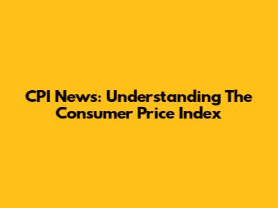 CPI News: Understanding The Consumer Price Index