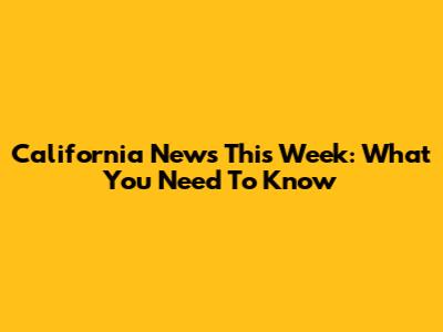 California News This Week: What You Need To Know