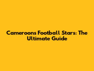 Cameroon's Football Stars: The Ultimate Guide
