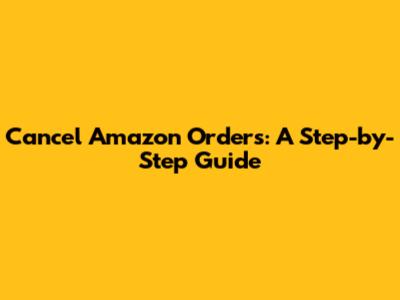Cancel Amazon Orders: A Step-by-Step Guide